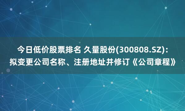 今日低价股票排名 久量股份(300808.SZ)：拟变更公司名称、注册地址并修订《公司章程》