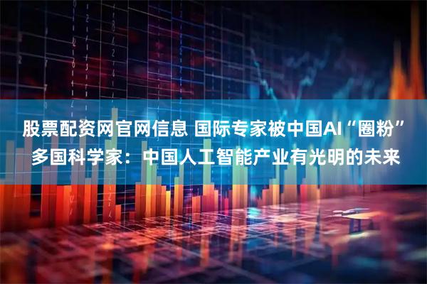 股票配资网官网信息 国际专家被中国AI“圈粉” 多国科学家：中国人工智能产业有光明的未来