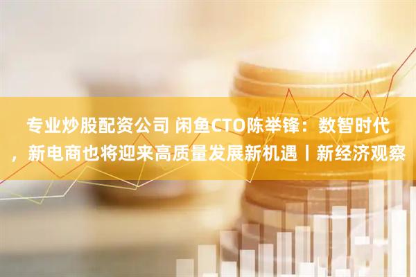 专业炒股配资公司 闲鱼CTO陈举锋：数智时代，新电商也将迎来高质量发展新机遇丨新经济观察