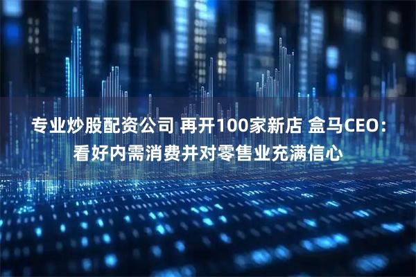 专业炒股配资公司 再开100家新店 盒马CEO：看好内需消费并对零售业充满信心