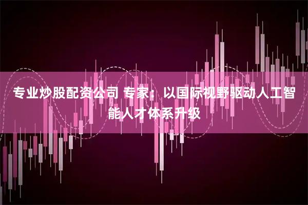 专业炒股配资公司 专家：以国际视野驱动人工智能人才体系升级