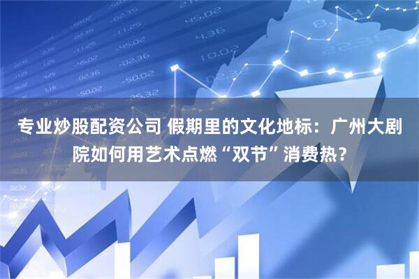 专业炒股配资公司 假期里的文化地标：广州大剧院如何用艺术点燃“双节”消费热？