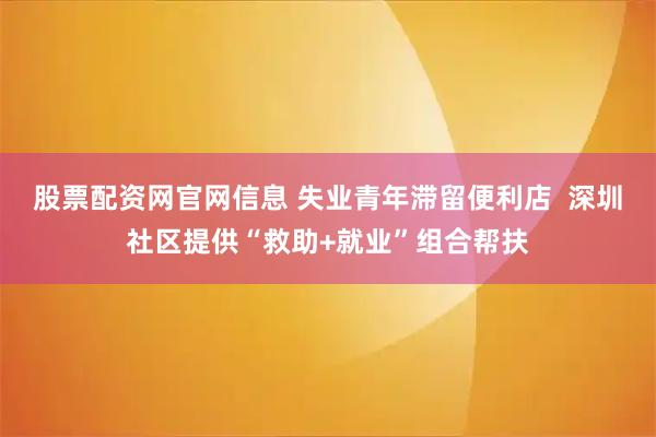 股票配资网官网信息 失业青年滞留便利店  深圳社区提供“救助+就业”组合帮扶