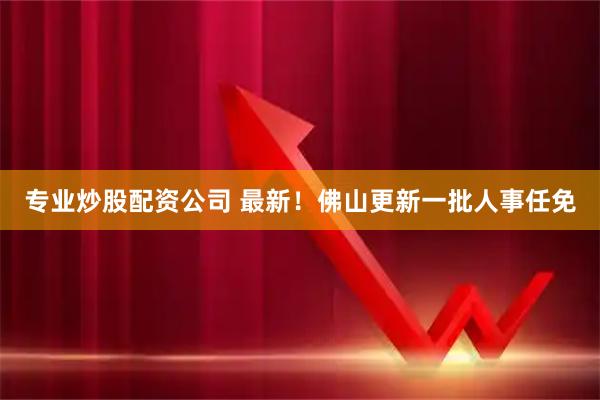 专业炒股配资公司 最新！佛山更新一批人事任免