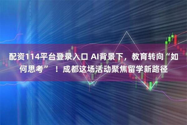 配资114平台登录入口 AI背景下,教育转向“如何思考” !成都这场活动聚焦留学新路径