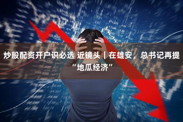 炒股配资开户识必选 近镜头｜在雄安，总书记再提“地瓜经济”