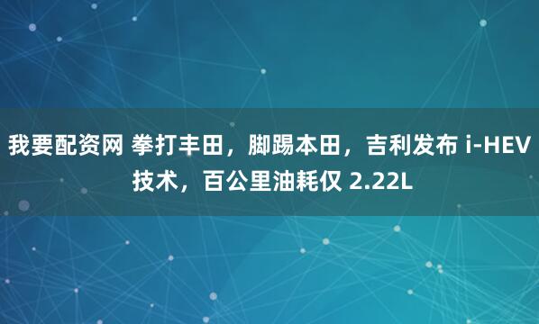 我要配资网 拳打丰田，脚踢本田，吉利发布 i-HEV 技术，百公里油耗仅 2.22L