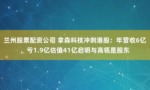 兰州股票配资公司 拿森科技冲刺港股：年营收6亿，亏1.9亿估值41亿启明与高瓴是股东