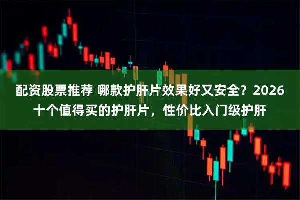 配资股票推荐 哪款护肝片效果好又安全?2026十个值得买的护肝片,性价比入门级护肝
