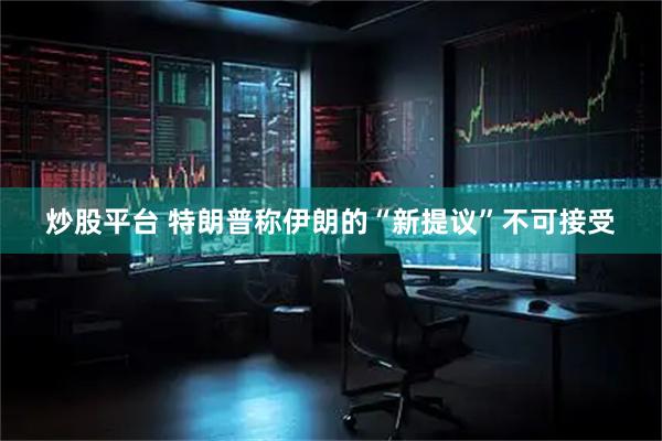 炒股平台 特朗普称伊朗的“新提议”不可接受