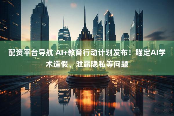 配资平台导航 AI+教育行动计划发布！瞄定AI学术造假、泄露隐私等问题