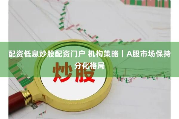 配资低息炒股配资门户 机构策略丨A股市场保持分化格局
