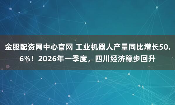 金股配资网中心官网 工业机器人产量同比增长50.6%！2026年一季度，四川经济稳步回升