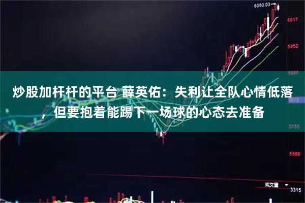 炒股加杆杆的平台 薛英佑：失利让全队心情低落，但要抱着能踢下一场球的心态去准备